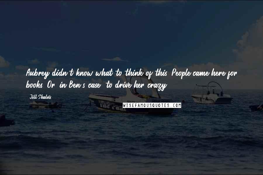 Jill Shalvis Quotes: Aubrey didn't know what to think of this. People came here for books. Or, in Ben's case, to drive her crazy.