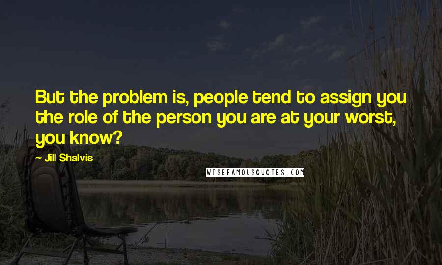 Jill Shalvis Quotes: But the problem is, people tend to assign you the role of the person you are at your worst, you know?