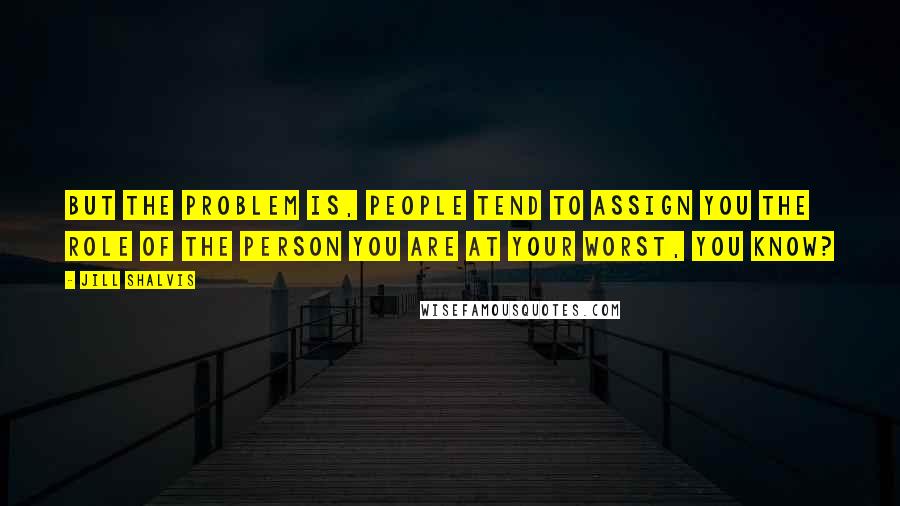 Jill Shalvis Quotes: But the problem is, people tend to assign you the role of the person you are at your worst, you know?