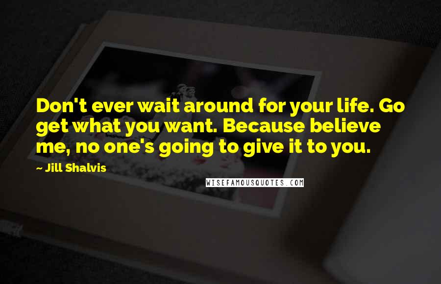 Jill Shalvis Quotes: Don't ever wait around for your life. Go get what you want. Because believe me, no one's going to give it to you.