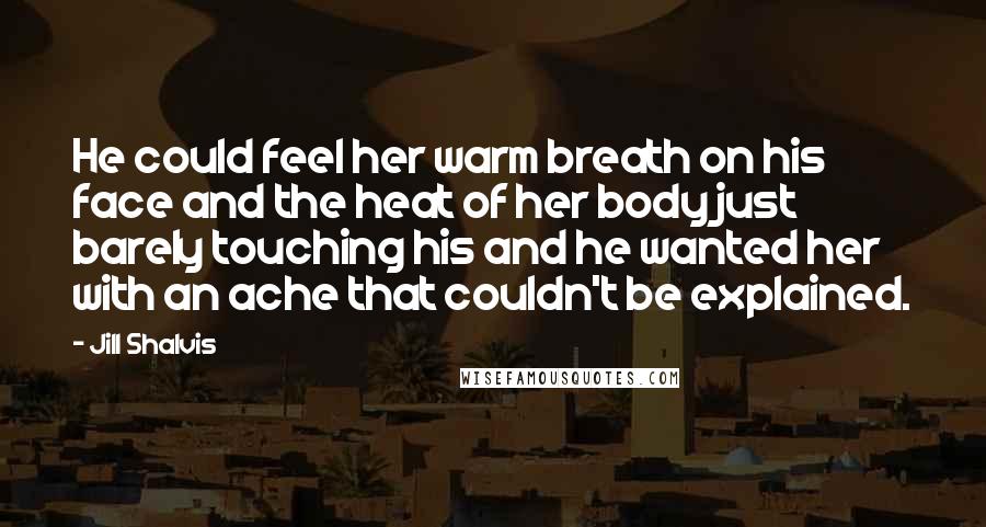 Jill Shalvis Quotes: He could feel her warm breath on his face and the heat of her body just barely touching his and he wanted her with an ache that couldn't be explained.