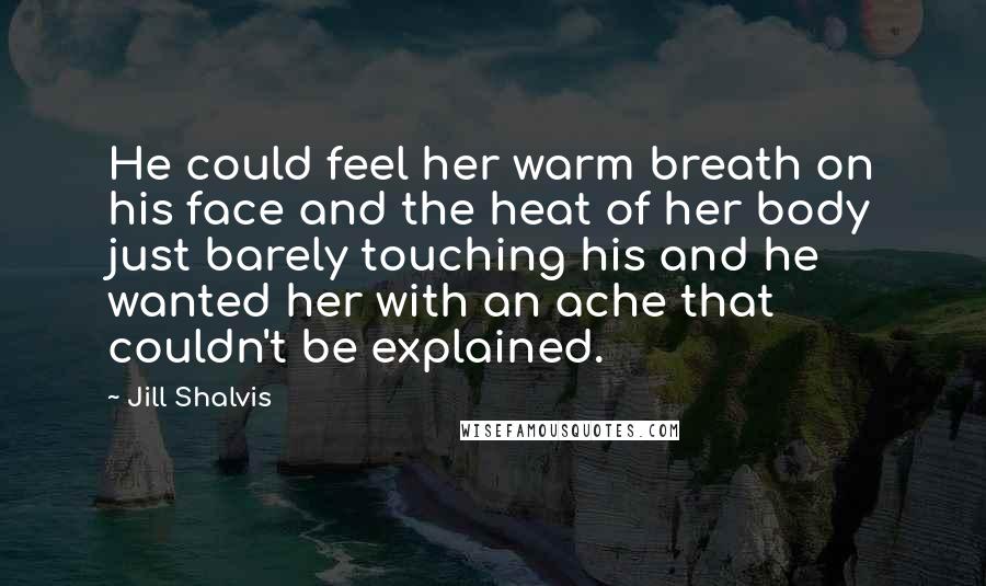 Jill Shalvis Quotes: He could feel her warm breath on his face and the heat of her body just barely touching his and he wanted her with an ache that couldn't be explained.