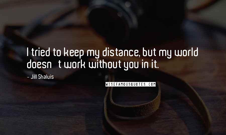 Jill Shalvis Quotes: I tried to keep my distance, but my world doesn't work without you in it.