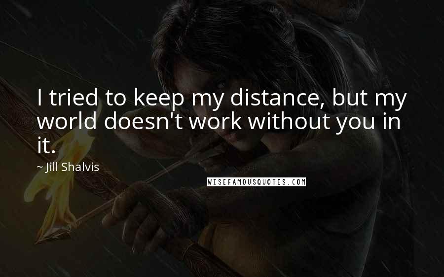 Jill Shalvis Quotes: I tried to keep my distance, but my world doesn't work without you in it.