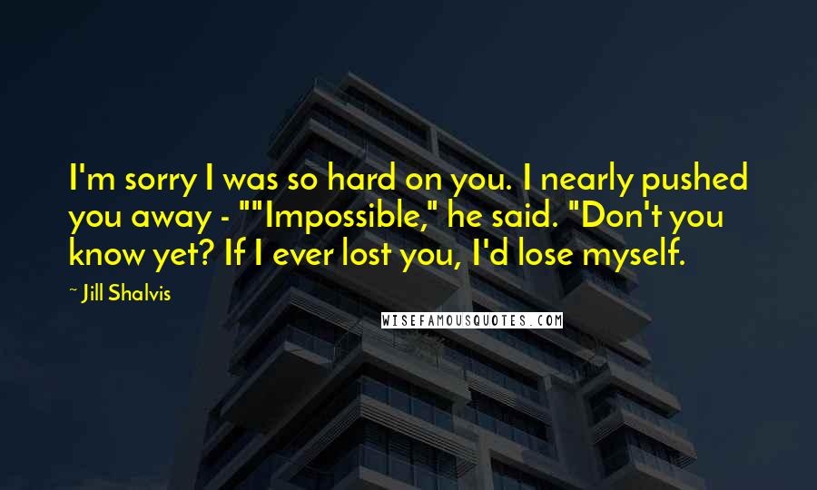 Jill Shalvis Quotes: I'm sorry I was so hard on you. I nearly pushed you away - ""Impossible," he said. "Don't you know yet? If I ever lost you, I'd lose myself.