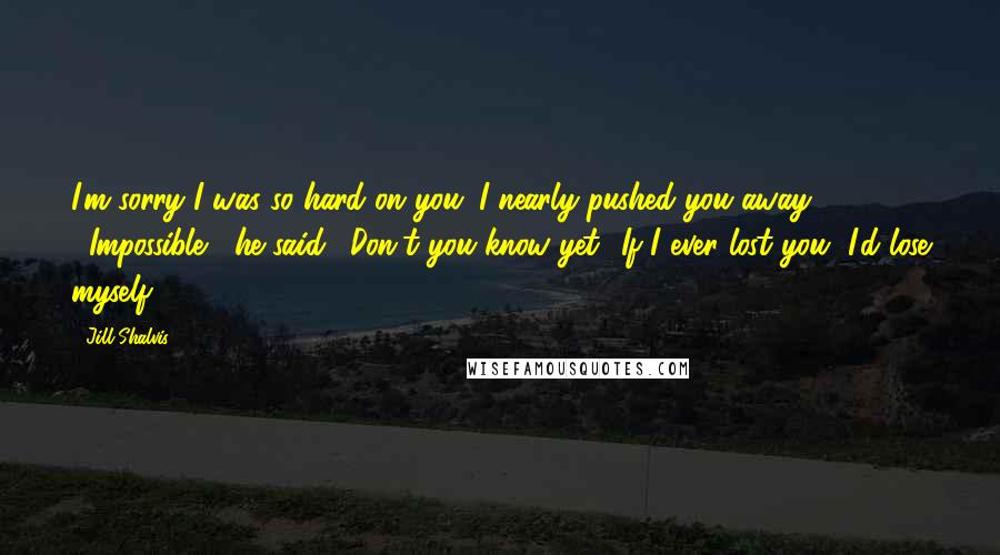 Jill Shalvis Quotes: I'm sorry I was so hard on you. I nearly pushed you away - ""Impossible," he said. "Don't you know yet? If I ever lost you, I'd lose myself.