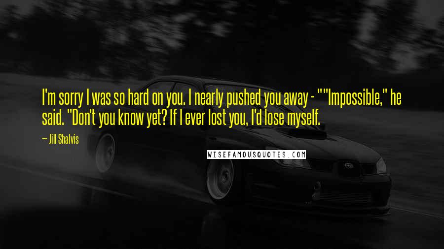 Jill Shalvis Quotes: I'm sorry I was so hard on you. I nearly pushed you away - ""Impossible," he said. "Don't you know yet? If I ever lost you, I'd lose myself.