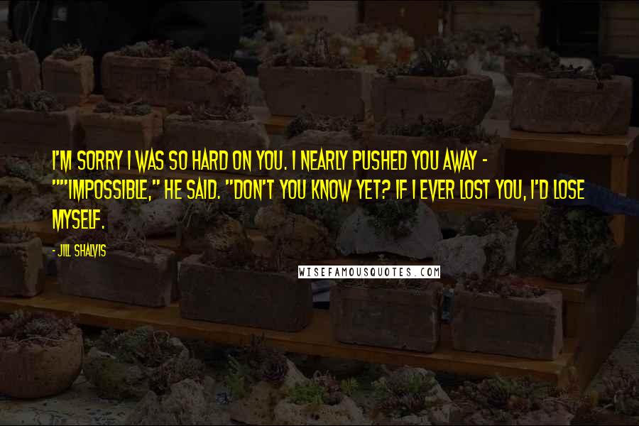 Jill Shalvis Quotes: I'm sorry I was so hard on you. I nearly pushed you away - ""Impossible," he said. "Don't you know yet? If I ever lost you, I'd lose myself.