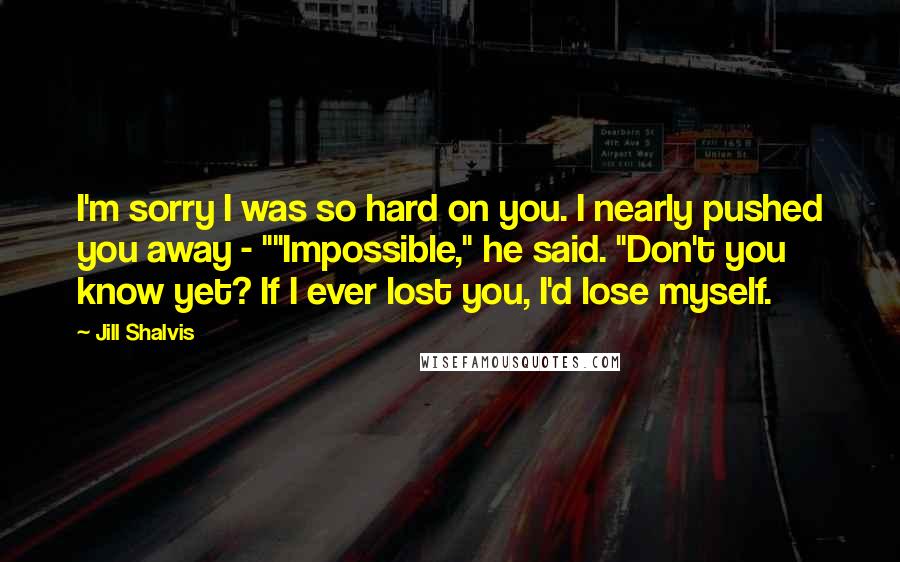 Jill Shalvis Quotes: I'm sorry I was so hard on you. I nearly pushed you away - ""Impossible," he said. "Don't you know yet? If I ever lost you, I'd lose myself.