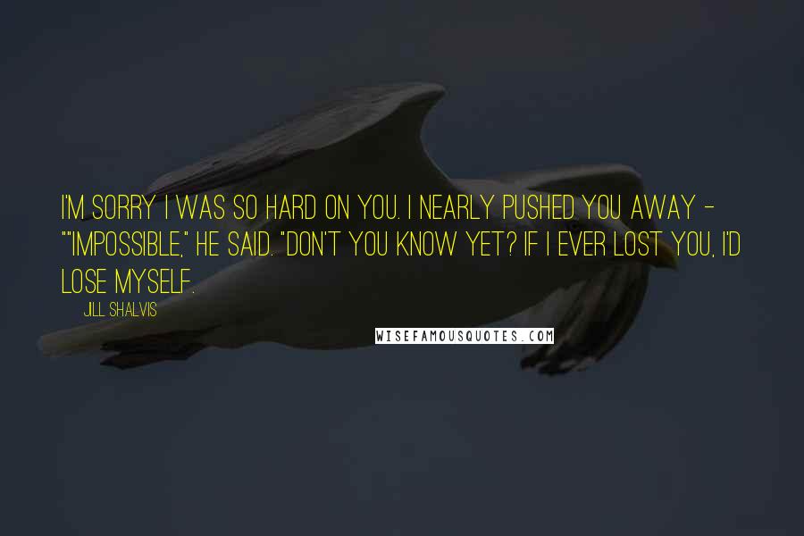 Jill Shalvis Quotes: I'm sorry I was so hard on you. I nearly pushed you away - ""Impossible," he said. "Don't you know yet? If I ever lost you, I'd lose myself.