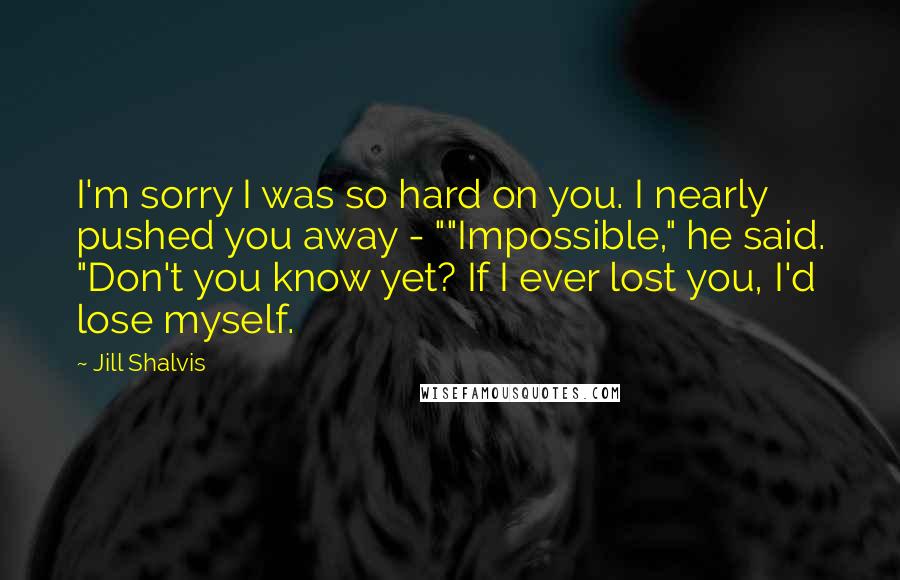 Jill Shalvis Quotes: I'm sorry I was so hard on you. I nearly pushed you away - ""Impossible," he said. "Don't you know yet? If I ever lost you, I'd lose myself.