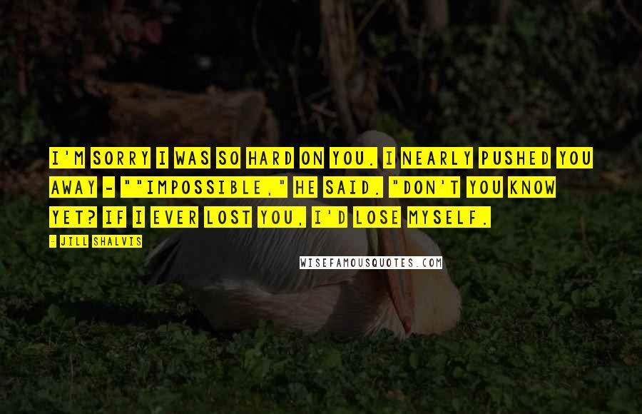 Jill Shalvis Quotes: I'm sorry I was so hard on you. I nearly pushed you away - ""Impossible," he said. "Don't you know yet? If I ever lost you, I'd lose myself.