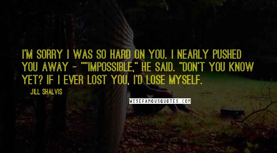 Jill Shalvis Quotes: I'm sorry I was so hard on you. I nearly pushed you away - ""Impossible," he said. "Don't you know yet? If I ever lost you, I'd lose myself.