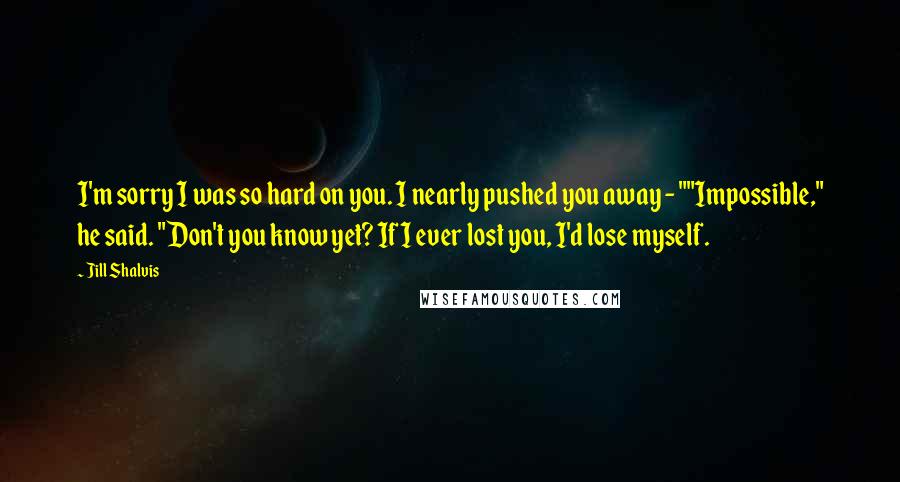 Jill Shalvis Quotes: I'm sorry I was so hard on you. I nearly pushed you away - ""Impossible," he said. "Don't you know yet? If I ever lost you, I'd lose myself.