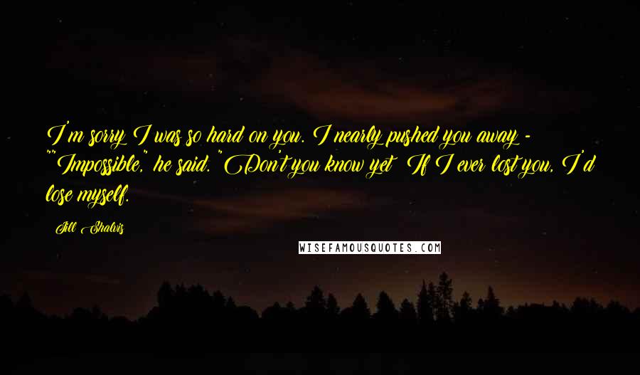 Jill Shalvis Quotes: I'm sorry I was so hard on you. I nearly pushed you away - ""Impossible," he said. "Don't you know yet? If I ever lost you, I'd lose myself.