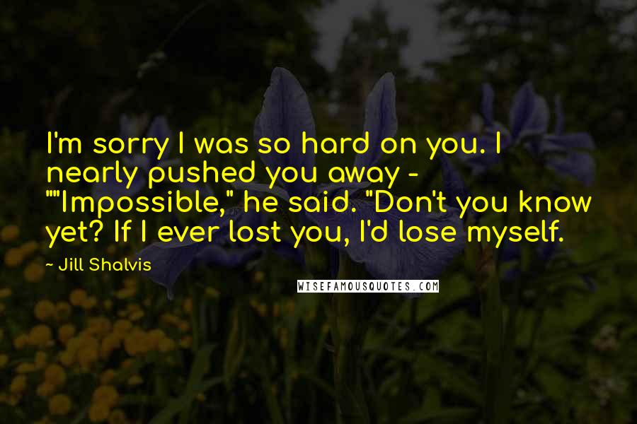 Jill Shalvis Quotes: I'm sorry I was so hard on you. I nearly pushed you away - ""Impossible," he said. "Don't you know yet? If I ever lost you, I'd lose myself.