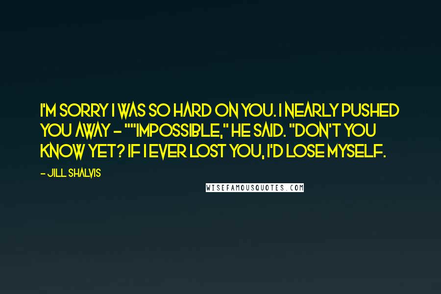 Jill Shalvis Quotes: I'm sorry I was so hard on you. I nearly pushed you away - ""Impossible," he said. "Don't you know yet? If I ever lost you, I'd lose myself.