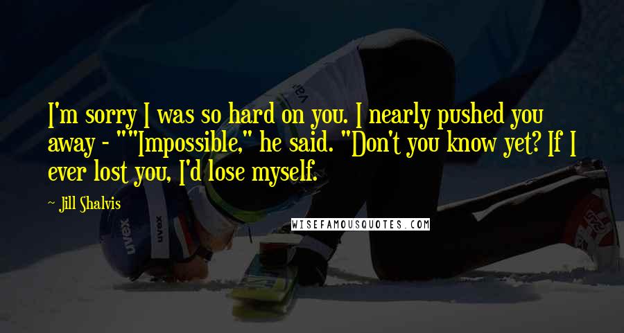 Jill Shalvis Quotes: I'm sorry I was so hard on you. I nearly pushed you away - ""Impossible," he said. "Don't you know yet? If I ever lost you, I'd lose myself.