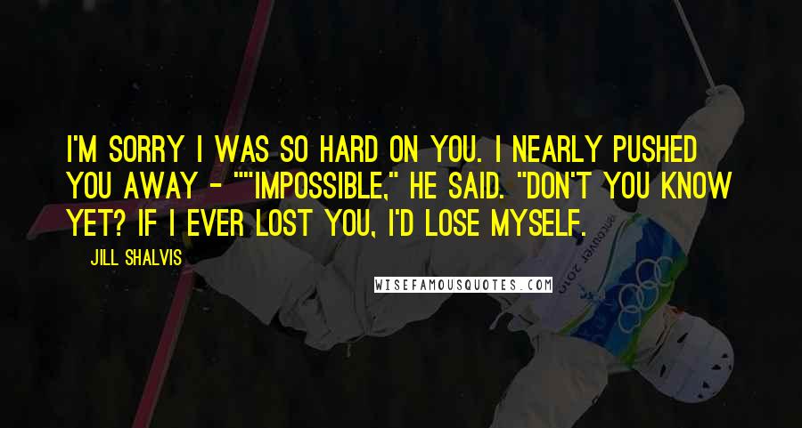 Jill Shalvis Quotes: I'm sorry I was so hard on you. I nearly pushed you away - ""Impossible," he said. "Don't you know yet? If I ever lost you, I'd lose myself.