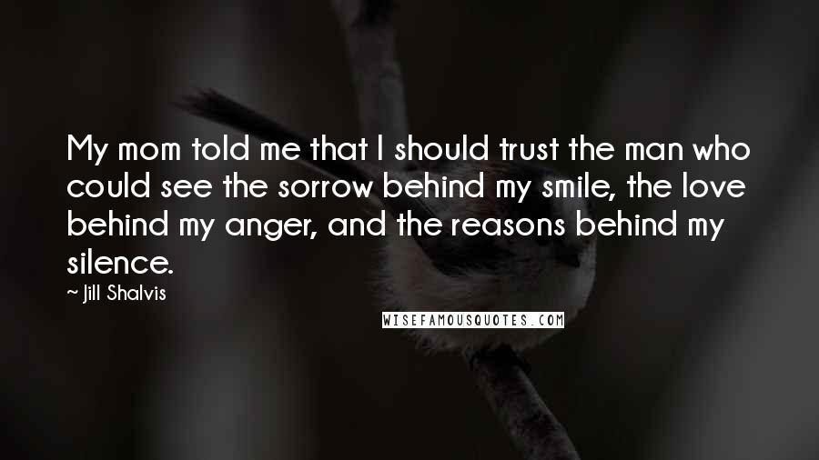 Jill Shalvis Quotes: My mom told me that I should trust the man who could see the sorrow behind my smile, the love behind my anger, and the reasons behind my silence.