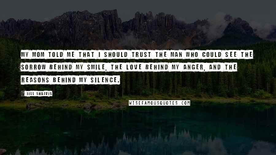 Jill Shalvis Quotes: My mom told me that I should trust the man who could see the sorrow behind my smile, the love behind my anger, and the reasons behind my silence.