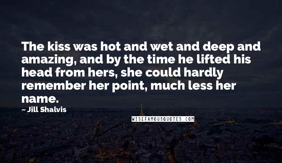 Jill Shalvis Quotes: The kiss was hot and wet and deep and amazing, and by the time he lifted his head from hers, she could hardly remember her point, much less her name.