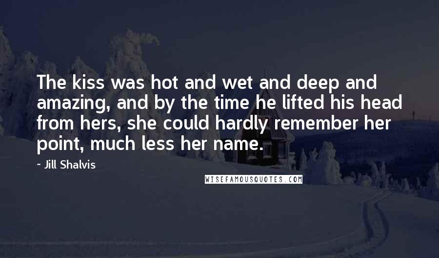 Jill Shalvis Quotes: The kiss was hot and wet and deep and amazing, and by the time he lifted his head from hers, she could hardly remember her point, much less her name.