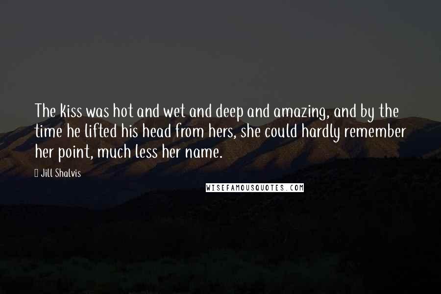 Jill Shalvis Quotes: The kiss was hot and wet and deep and amazing, and by the time he lifted his head from hers, she could hardly remember her point, much less her name.