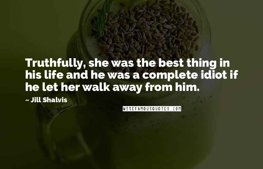 Jill Shalvis Quotes: Truthfully, she was the best thing in his life and he was a complete idiot if he let her walk away from him.