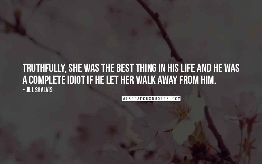 Jill Shalvis Quotes: Truthfully, she was the best thing in his life and he was a complete idiot if he let her walk away from him.