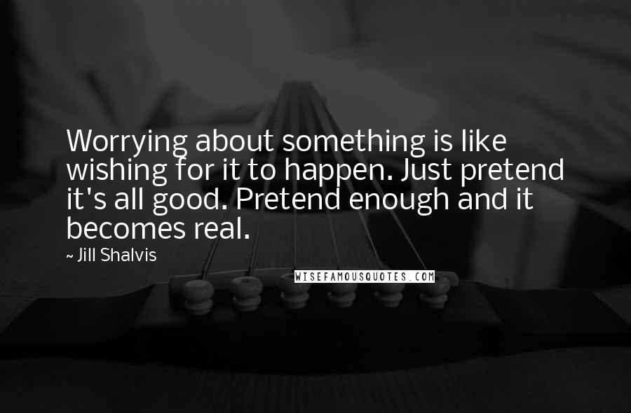 Jill Shalvis Quotes: Worrying about something is like wishing for it to happen. Just pretend it's all good. Pretend enough and it becomes real.