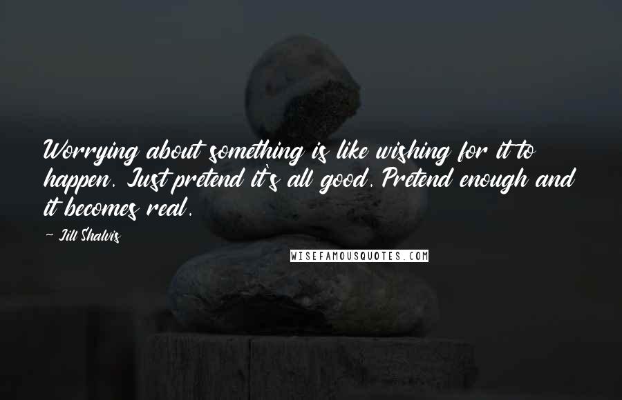 Jill Shalvis Quotes: Worrying about something is like wishing for it to happen. Just pretend it's all good. Pretend enough and it becomes real.