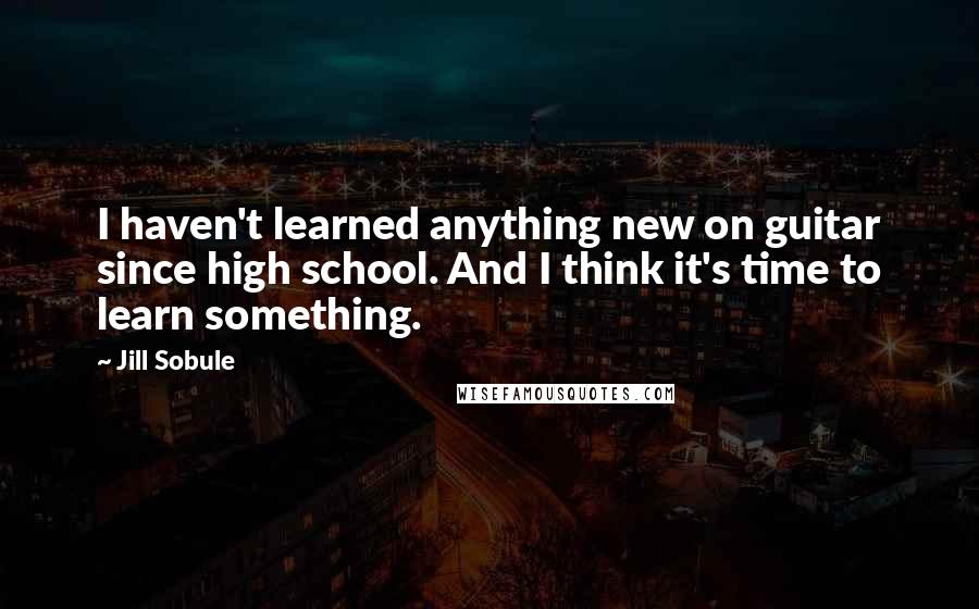 Jill Sobule Quotes: I haven't learned anything new on guitar since high school. And I think it's time to learn something.