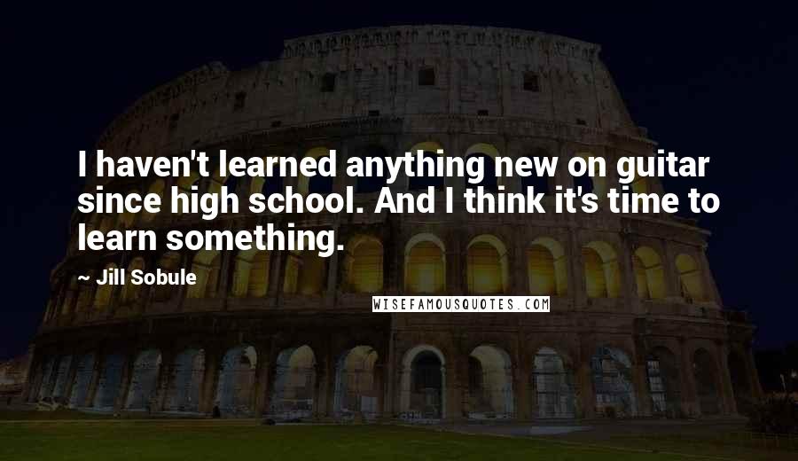 Jill Sobule Quotes: I haven't learned anything new on guitar since high school. And I think it's time to learn something.