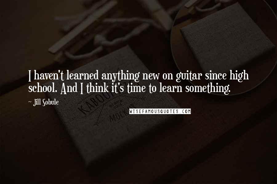 Jill Sobule Quotes: I haven't learned anything new on guitar since high school. And I think it's time to learn something.