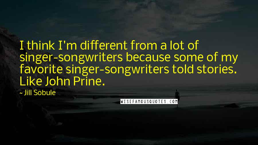 Jill Sobule Quotes: I think I'm different from a lot of singer-songwriters because some of my favorite singer-songwriters told stories. Like John Prine.