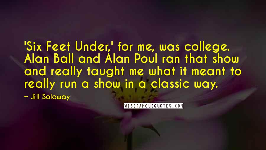 Jill Soloway Quotes: 'Six Feet Under,' for me, was college. Alan Ball and Alan Poul ran that show and really taught me what it meant to really run a show in a classic way.