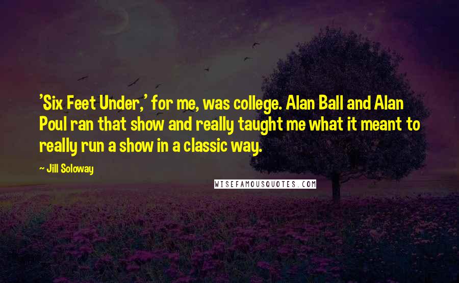 Jill Soloway Quotes: 'Six Feet Under,' for me, was college. Alan Ball and Alan Poul ran that show and really taught me what it meant to really run a show in a classic way.