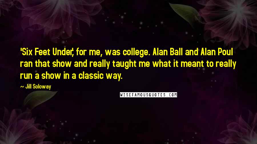 Jill Soloway Quotes: 'Six Feet Under,' for me, was college. Alan Ball and Alan Poul ran that show and really taught me what it meant to really run a show in a classic way.