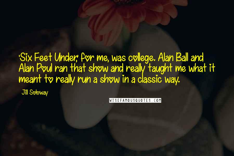 Jill Soloway Quotes: 'Six Feet Under,' for me, was college. Alan Ball and Alan Poul ran that show and really taught me what it meant to really run a show in a classic way.