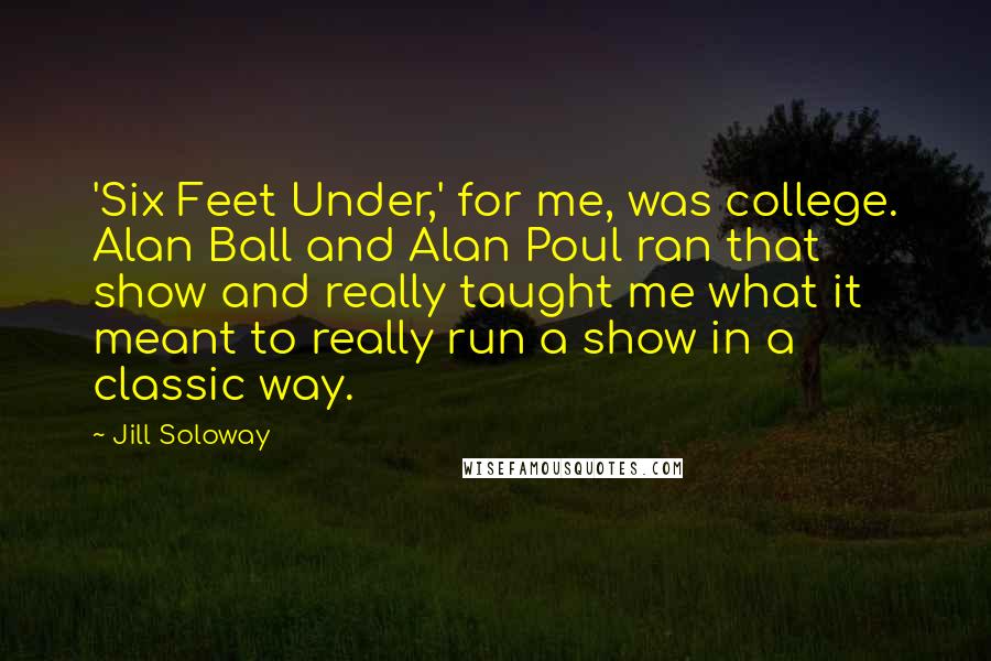 Jill Soloway Quotes: 'Six Feet Under,' for me, was college. Alan Ball and Alan Poul ran that show and really taught me what it meant to really run a show in a classic way.