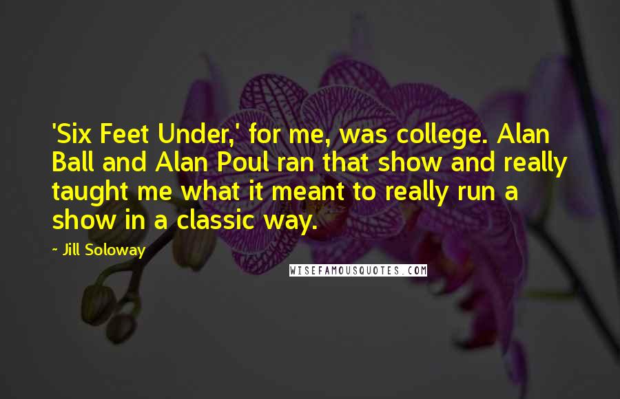 Jill Soloway Quotes: 'Six Feet Under,' for me, was college. Alan Ball and Alan Poul ran that show and really taught me what it meant to really run a show in a classic way.