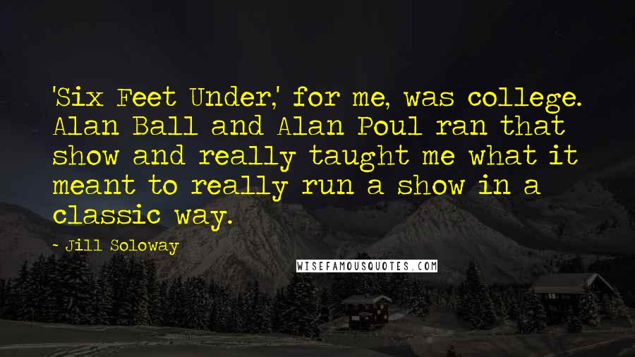Jill Soloway Quotes: 'Six Feet Under,' for me, was college. Alan Ball and Alan Poul ran that show and really taught me what it meant to really run a show in a classic way.