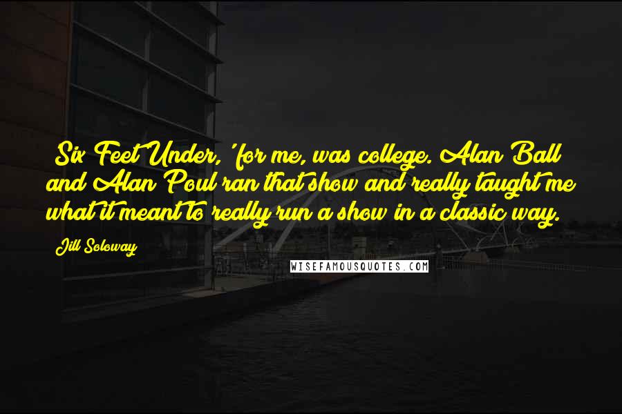 Jill Soloway Quotes: 'Six Feet Under,' for me, was college. Alan Ball and Alan Poul ran that show and really taught me what it meant to really run a show in a classic way.