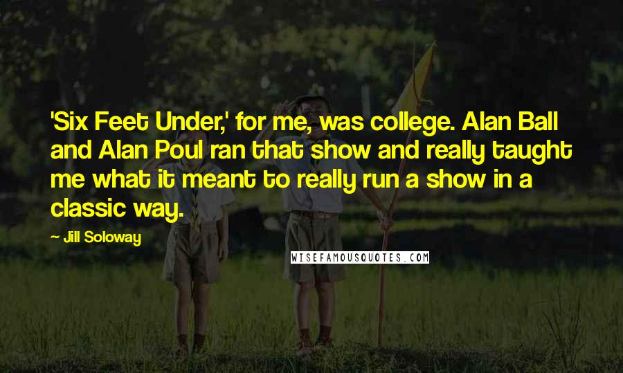 Jill Soloway Quotes: 'Six Feet Under,' for me, was college. Alan Ball and Alan Poul ran that show and really taught me what it meant to really run a show in a classic way.