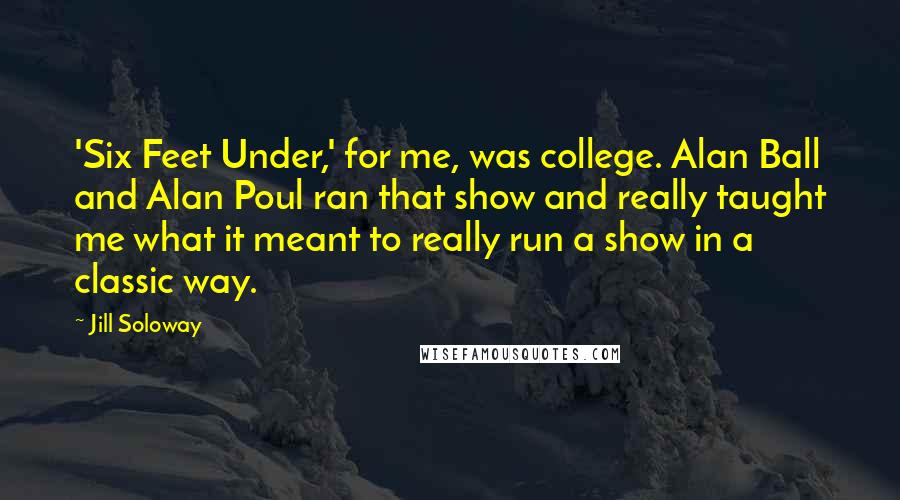 Jill Soloway Quotes: 'Six Feet Under,' for me, was college. Alan Ball and Alan Poul ran that show and really taught me what it meant to really run a show in a classic way.