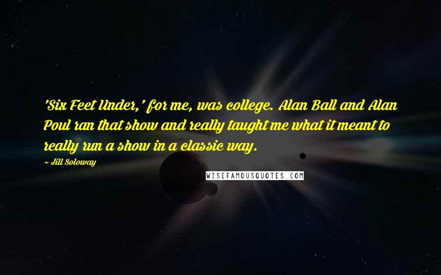 Jill Soloway Quotes: 'Six Feet Under,' for me, was college. Alan Ball and Alan Poul ran that show and really taught me what it meant to really run a show in a classic way.