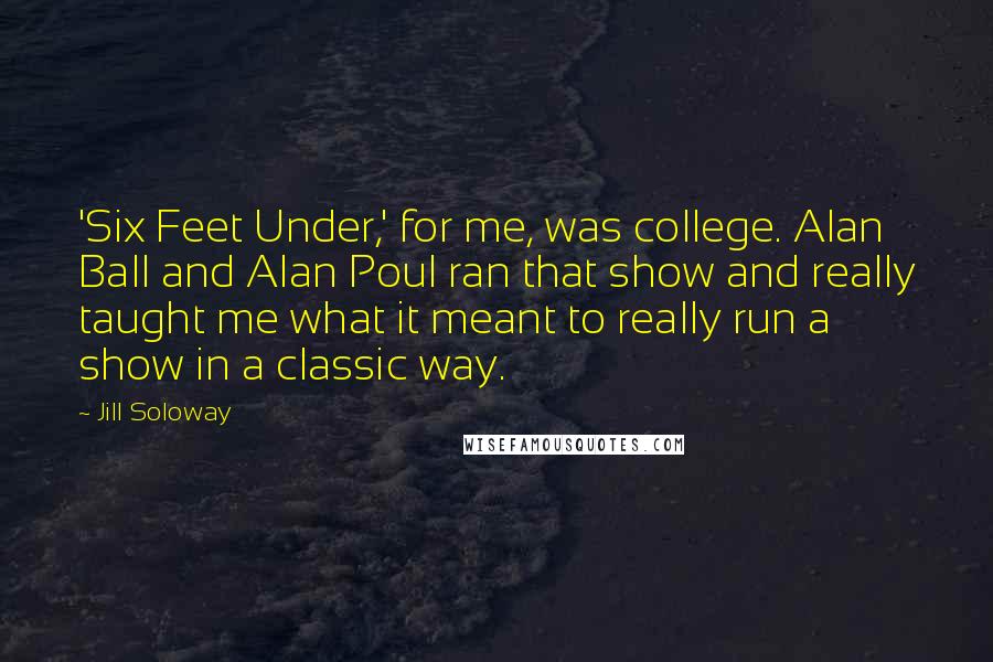 Jill Soloway Quotes: 'Six Feet Under,' for me, was college. Alan Ball and Alan Poul ran that show and really taught me what it meant to really run a show in a classic way.