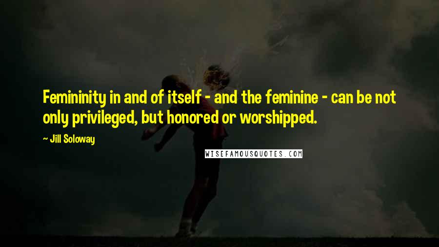 Jill Soloway Quotes: Femininity in and of itself - and the feminine - can be not only privileged, but honored or worshipped.