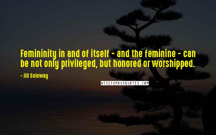 Jill Soloway Quotes: Femininity in and of itself - and the feminine - can be not only privileged, but honored or worshipped.